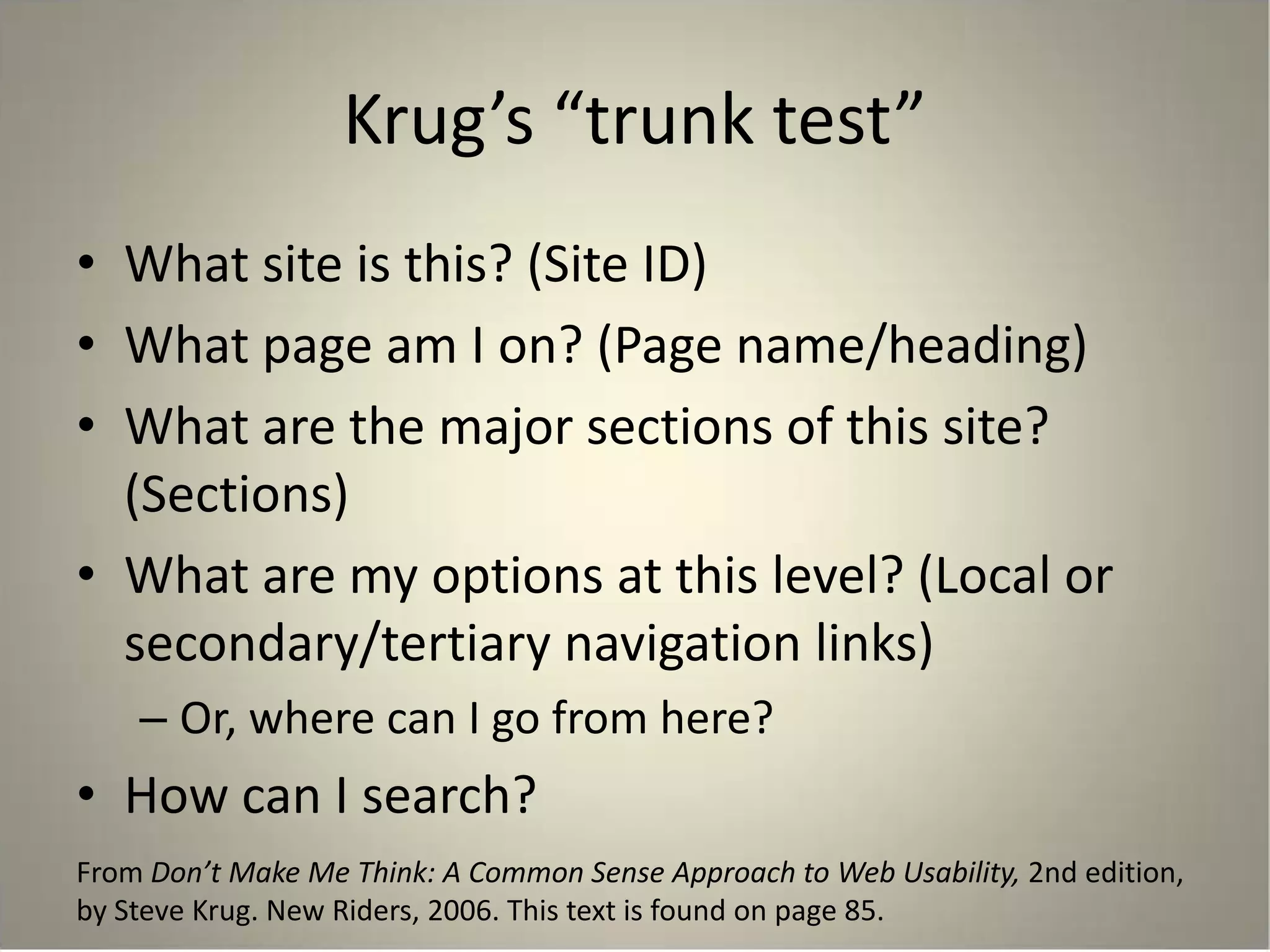 Krug’s “trunk test”
• What site is this? (Site ID)
• What page am I on? (Page name/heading)
• What are the major sections of this site?
(Sections)
• What are my options at this level? (Local or
secondary/tertiary navigation links)
– Or, where can I go from here?
• How can I search?
From Don’t Make Me Think: A Common Sense Approach to Web Usability, 2nd edition,
by Steve Krug. New Riders, 2006. This text is found on page 85.