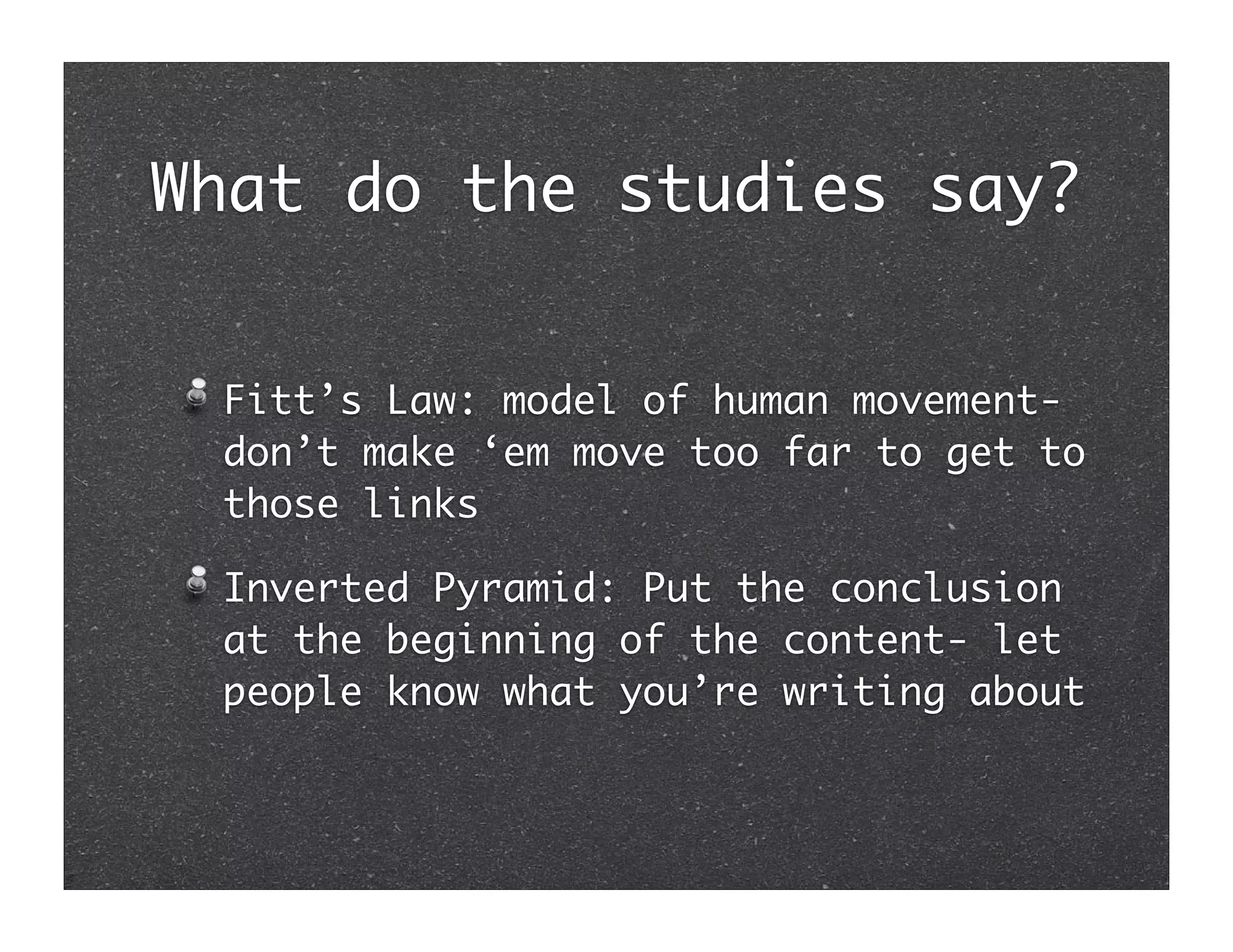 What do the studies say?


 Fitt’s Law: model of human movement-
 don’t make ‘em move too far to get to
 those links

 Inverted Pyramid: Put the conclusion
 at the beginning of the content- let
 people know what you’re writing about
 