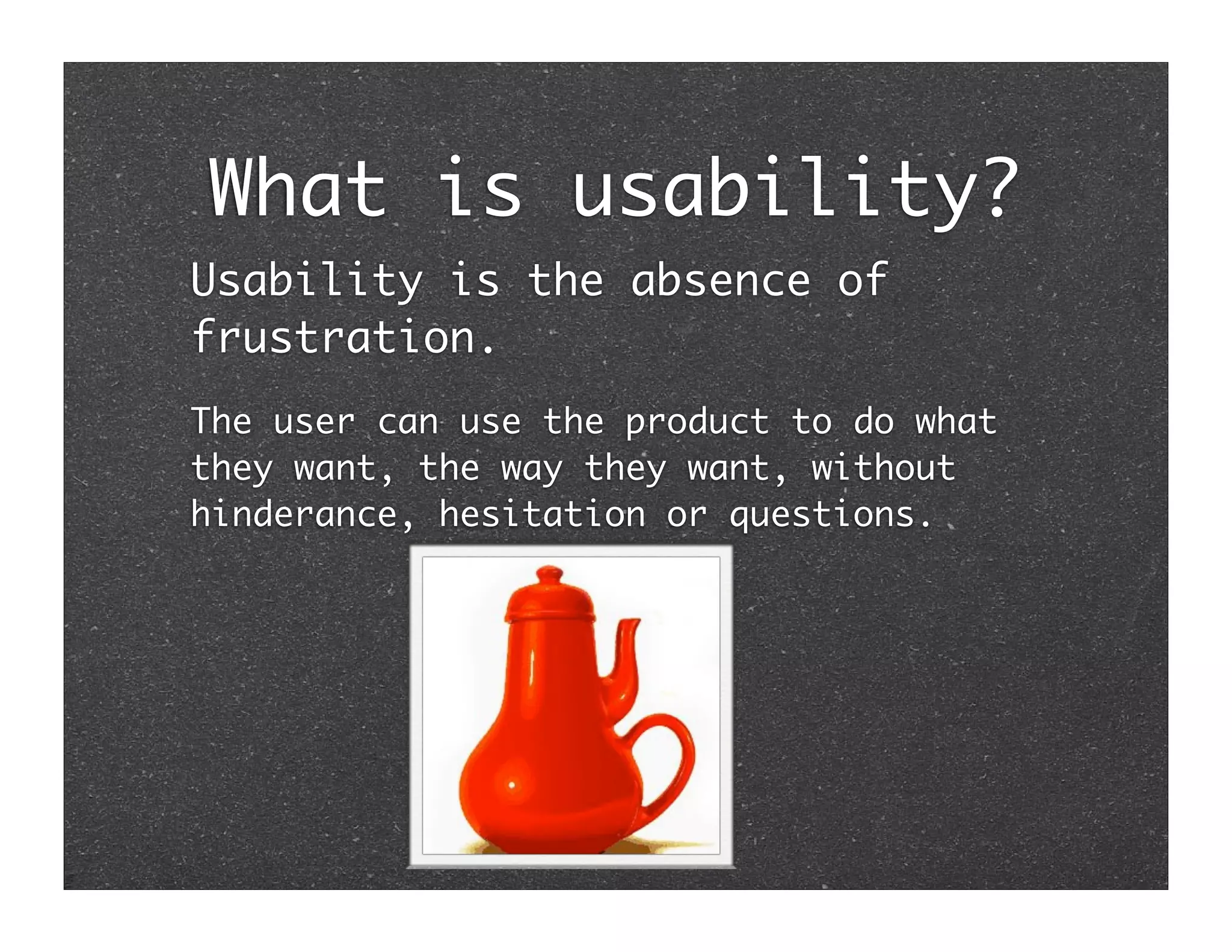 What is usability?
Usability is the absence of
frustration.
The user can use the product to do what
they want, the way they want, without
hinderance, hesitation or questions.
 