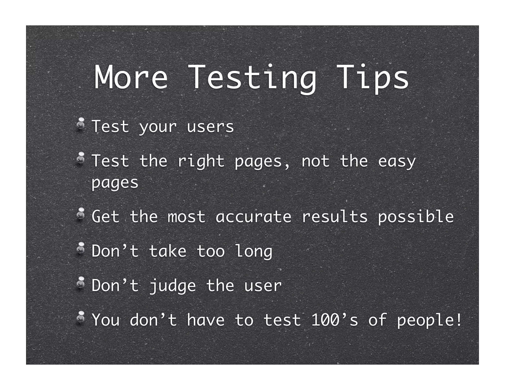 More Testing Tips
Test your users

Test the right pages, not the easy
pages

Get the most accurate results possible

Don’t take too long

Don’t judge the user

You don’t have to test 100’s of people!
 