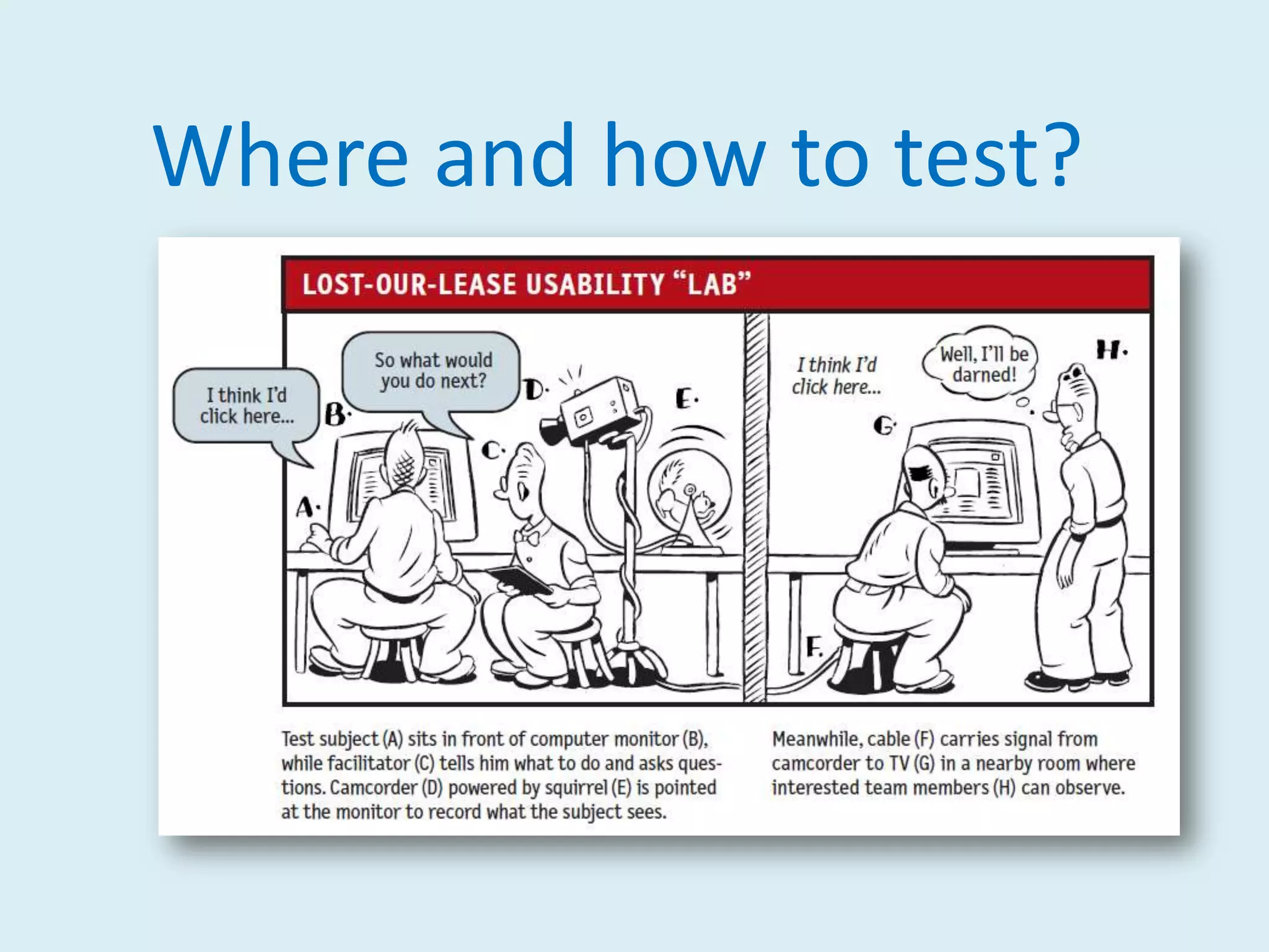 What Steve Krug knows:If you want a great site, you’ve got to test.Testing one user is 100 percent better than testing none.Testing one user early in the project is better than testing 50 near the end.The importance of recruiting representative users is overrated.The point of testing is not to prove or disprove something. It’s to inform your judgement.Testing is an iterative process.Nothing beats a live audience reaction.
