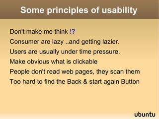 Usability Basics It is important to realize that usability is not a single, one-dimensional property of a user interface. Usability is a combination of factors including: Ease of learning  : How fast can a user who has never seen the user interface before learn it sufficiently well to accomplish basic tasks? 