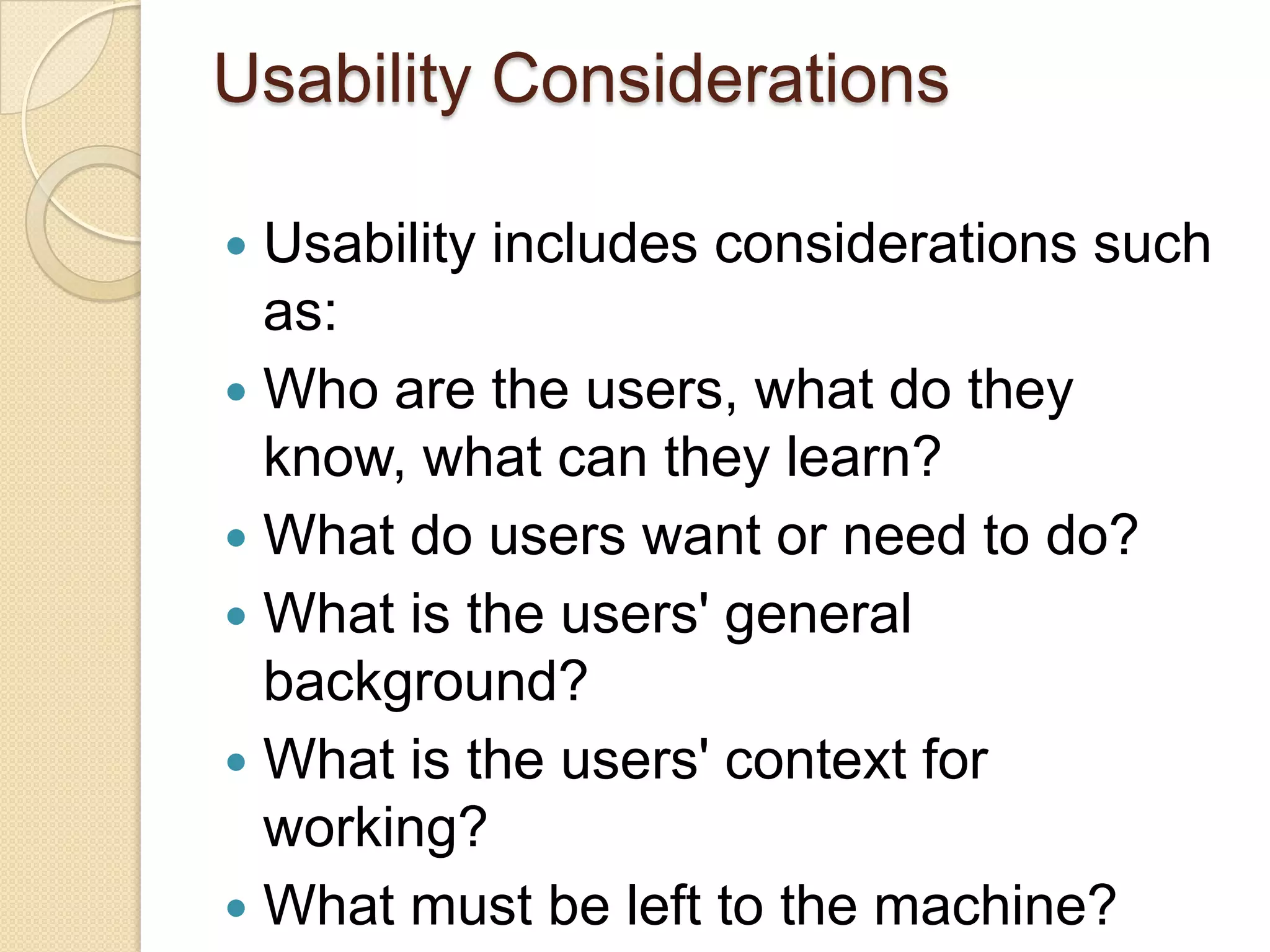Usability Considerations

 Usability includes considerations such
  as:
 Who are the users, what do they
  know, what can they learn?
 What do users want or need to do?
 What is the users' general
  background?
 What is the users' context for
  working?
 What must be left to the machine?
 