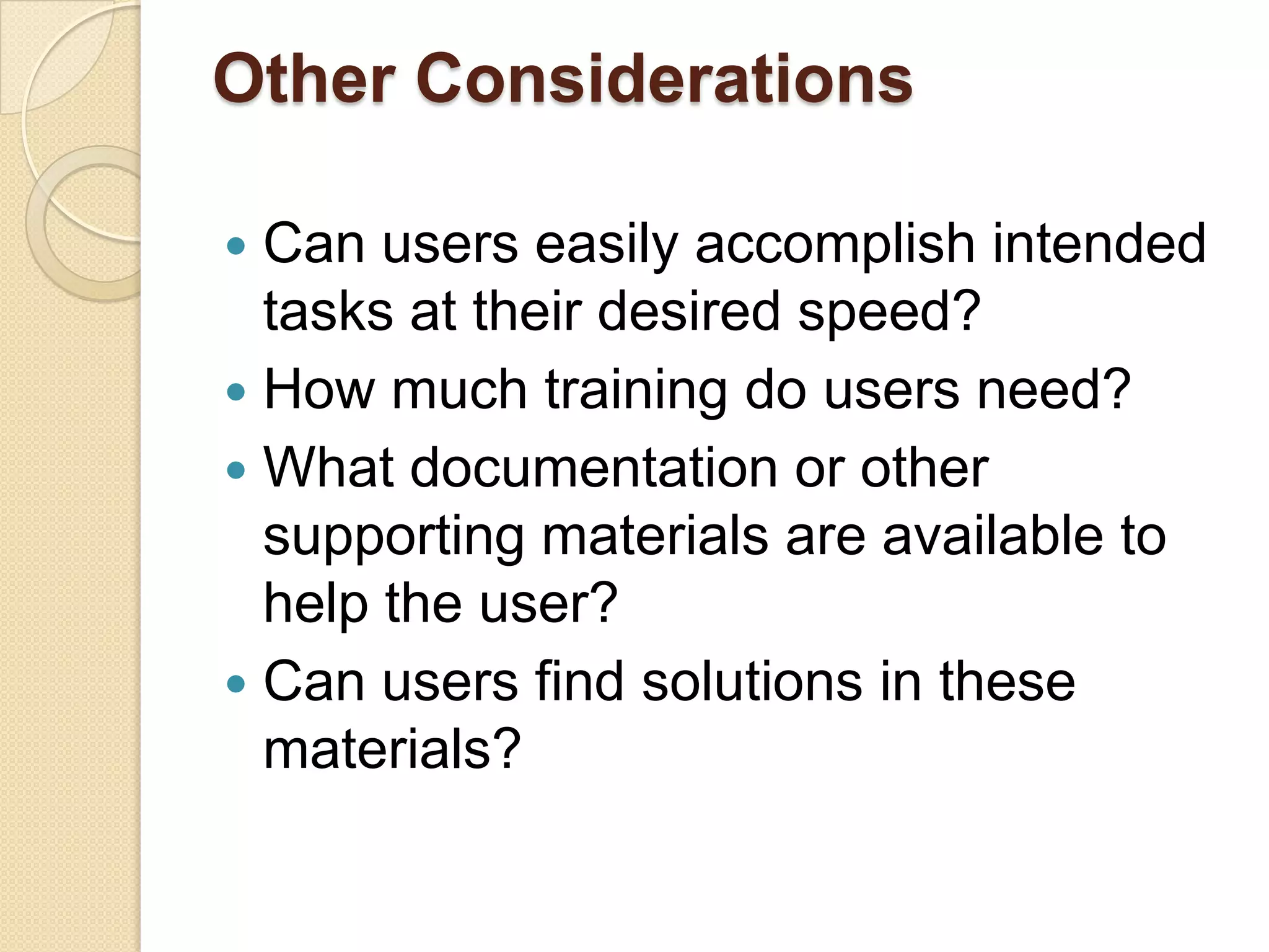 Other Considerations

 Can users easily accomplish intended
  tasks at their desired speed?
 How much training do users need?
 What documentation or other
  supporting materials are available to
  help the user?
 Can users find solutions in these
  materials?
 