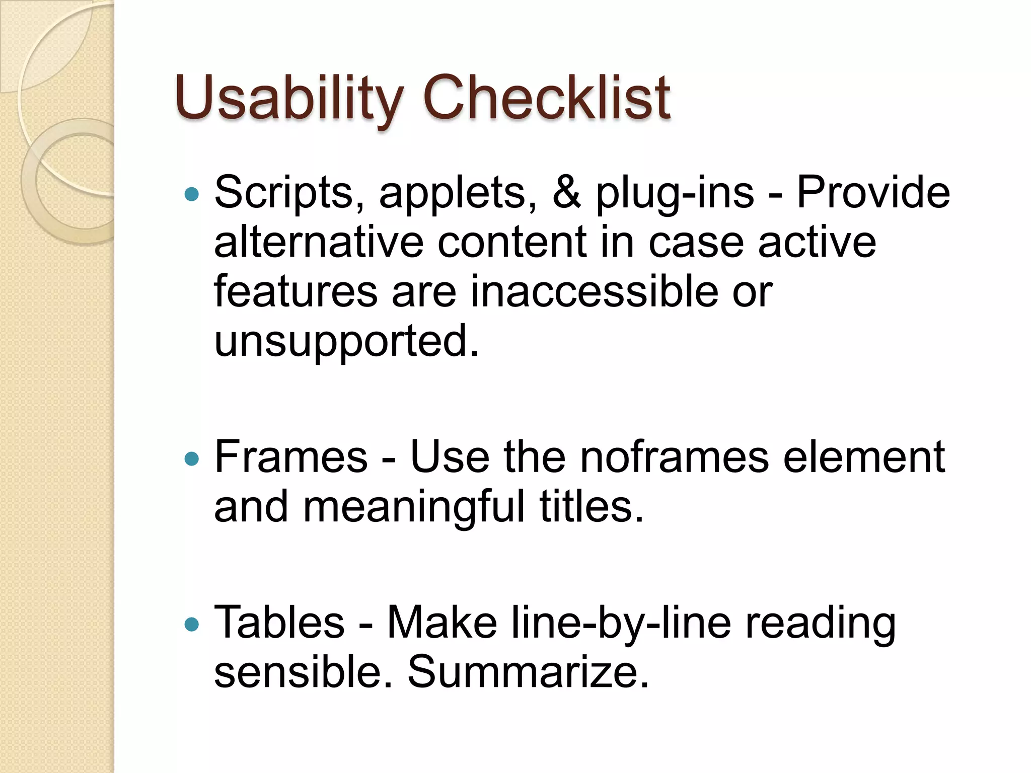 Usability Checklist
   Scripts, applets, & plug-ins - Provide
    alternative content in case active
    features are inaccessible or
    unsupported.

   Frames - Use the noframes element
    and meaningful titles.

   Tables - Make line-by-line reading
    sensible. Summarize.
 