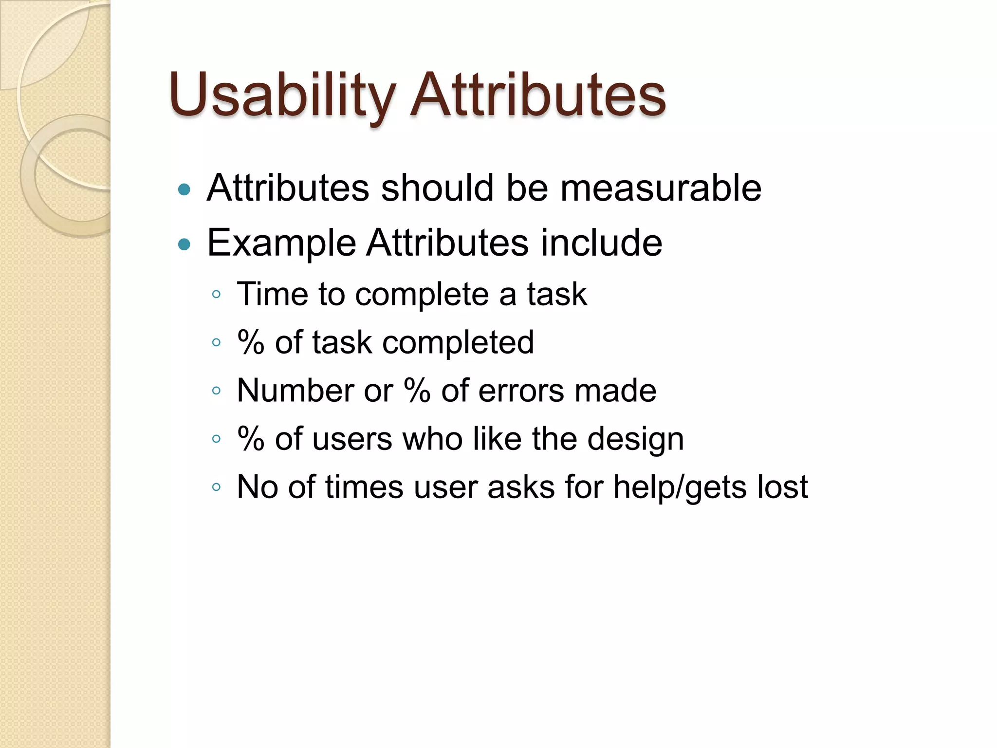 Usability Attributes
 Attributes should be measurable
 Example Attributes include
    ◦   Time to complete a task
    ◦   % of task completed
    ◦   Number or % of errors made
    ◦   % of users who like the design
    ◦   No of times user asks for help/gets lost
 