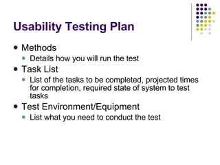 Usability Testing Plan Methods Details how you will run the test Task List List of the tasks to be completed, projected times for completion, required state of system to test tasks Test Environment/Equipment List what you need to conduct the test 
