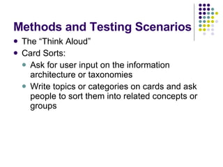 Methods and Testing Scenarios The “Think Aloud” Card Sorts: Ask for user input on the information architecture or taxonomies Write topics or categories on cards and ask people to sort them into related concepts or groups 