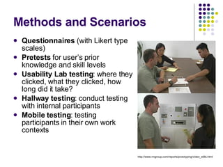 Methods and Scenarios Questionnaires  (with Likert type scales) Pretests  for user’s prior knowledge and skill levels Usability Lab testing : where they clicked, what they clicked, how long did it take? Hallway testing : conduct testing with internal participants Mobile testing : testing participants in their own work contexts http://www.nngroup.com/reports/prototyping/video_stills.html 