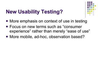 New Usability Testing? More emphasis on context of use in testing Focus on new terms such as “consumer experience” rather than merely “ease of use” More mobile, ad-hoc, observation based?  