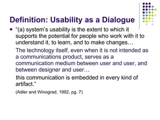 Definition: Usability as a Dialogue “ (a) system’s usability is the extent to which it supports the potential for people who work with it to understand it, to learn, and to make changes…  The technology itself, even when it is not intended as a communications product, serves as a communication medium between user and user, and between designer and   user …  this communication is embedded in every kind of artifact.” (Adler and Winograd, 1992, pg. 7) 