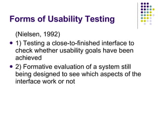 Forms of Usability Testing (Nielsen, 1992) 1) Testing a close-to-finished interface to check whether usability goals have been achieved 2) Formative evaluation of a system still being designed to see which aspects of the interface work or not 