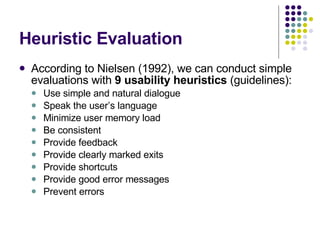 Heuristic Evaluation According to Nielsen (1992), we can conduct simple evaluations with  9 usability heuristics  (guidelines): Use simple and natural dialogue Speak the user’s language Minimize user memory load Be consistent Provide feedback Provide clearly marked exits Provide shortcuts Provide good error messages Prevent errors 