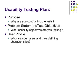 Usability Testing Plan: Purpose Why are you conducting the tests? Problem Statement/Test Objectives What usability objectives are you testing? User Profile Who are your users and their defining characteristics? 