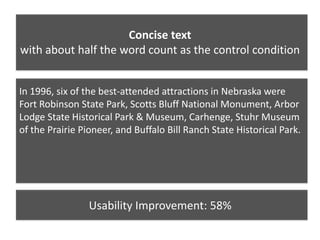 Concise text
with about half the word count as the control condition
In 1996, six of the best-attended attractions in Nebraska were
Fort Robinson State Park, Scotts Bluff National Monument, Arbor
Lodge State Historical Park & Museum, Carhenge, Stuhr Museum
of the Prairie Pioneer, and Buffalo Bill Ranch State Historical Park.
Usability Improvement: 58%
 