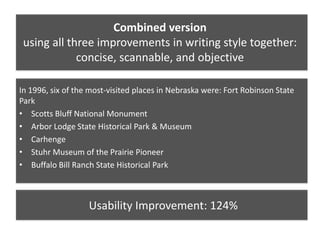 Combined version
using all three improvements in writing style together:
concise, scannable, and objective
In 1996, six of the most-visited places in Nebraska were: Fort Robinson State
Park
• Scotts Bluff National Monument
• Arbor Lodge State Historical Park & Museum
• Carhenge
• Stuhr Museum of the Prairie Pioneer
• Buffalo Bill Ranch State Historical Park
Usability Improvement: 124%
 