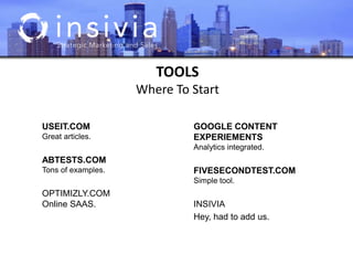 TOOLS
Where To Start
USEIT.COM
Great articles.
ABTESTS.COM
Tons of examples.
OPTIMIZLY.COM
Online SAAS.
GOOGLE CONTENT
EXPERIEMENTS
Analytics integrated.
FIVESECONDTEST.COM
Simple tool.
INSIVIA
Hey, had to add us.
 