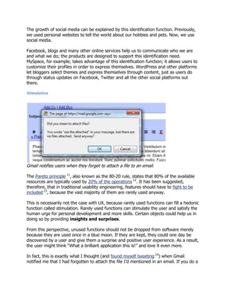 The growth of social media can be explained by this identification function. Previously,
we used personal websites to tell the world about our hobbies and pets. Now, we use
social media.
Facebook, blogs and many other online services help us to communicate who we are
and what we do; the products are designed to support this identification need.
MySpace, for example, takes advantage of this identification function; it allows users to
customize their profiles in order to express themselves. WordPress and other platforms
let bloggers select themes and express themselves through content, just as users do
through status updates on Facebook, Twitter and all the other social platforms out
there.
Stimulation

Gmail notifies users when they forget to attach a file to an email.
The Pareto principle 11, also known as the 80-20 rule, states that 80% of the available
resources are typically used by 20% of the operations 12. It has been suggested,
therefore, that in traditional usability engineering, features should have to fight to be
included 13, because the vast majority of them are rarely used anyway.
This is necessarily not the case with UX, because rarely used functions can fill a hedonic
function called stimulation. Rarely used functions can stimulate the user and satisfy the
human urge for personal development and more skills. Certain objects could help us in
doing so by providing insights and surprises.
From this perspective, unused functions should not be dropped from software merely
because they are used once in a blue moon. If they are kept, they could one day be
discovered by a user and give them a surprise and positive user experience. As a result,
the user might think ―What a brilliant application this is!‖ and love it even more.
In fact, this is exactly what I thought (and found myself tweeting 14) when Gmail
notified me that I had forgotten to attach the file I‘d mentioned in an email. If you do a

 