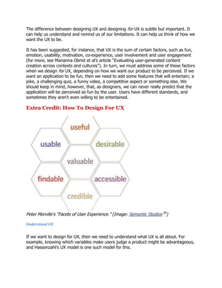 The difference between designing UX and designing for UX is subtle but important. It
can help us understand and remind us of our limitations. It can help us think of how we
want the UX to be.
It has been suggested, for instance, that UX is the sum of certain factors, such as fun,
emotion, usability, motivation, co-experience, user involvement and user engagement
(for more, see Marianna Obrist et al‘s article ―Evaluating user-generated content
creation across contexts and cultures‖). In turn, we must address some of these factors
when we design for UX, depending on how we want our product to be perceived. If we
want an application to be fun, then we need to add some features that will entertain; a
joke, a challenging quiz, a funny video, a competitive aspect or something else. We
should keep in mind, however, that, as designers, we can never really predict that the
application will be perceived as fun by the user. Users have different standards, and
sometimes they aren‘t even willing to be entertained.

Extra Credit: How To Design For UX

Peter Morville‘s ―Facets of User Experience.‖ (Image: Semantic Studios 28)
Understand UX

If we want to design for UX, then we need to understand what UX is all about. For
example, knowing which variables make users judge a product might be advantageous,
and Hassenzahl‘s UX model is one such model for this.

 