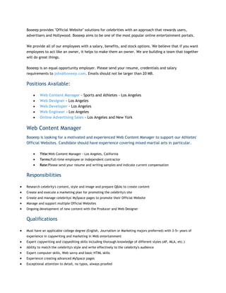 Booeep provides "Official Website" solutions for celebrities with an approach that rewards users,
advertisers and Hollywood. Booeep aims to be one of the most popular online entertainment portals.
We provide all of our employees with a salary, benefits, and stock options. We believe that if you want
employees to act like an owner, it helps to make them an owner. We are building a team that together
will do great things.
Booeep is an equal opportunity employer. Please send your resume, credentials and salary
requirements to jobs@booeep.com. Emails should not be larger than 20 MB.

Positions Available:
Web Content Manager - Sports and Athletes - Los Angeles
Web Designer - Los Angeles
Web Developer - Los Angeles
Web Engineer - Los Angeles
Online Advertising Sales - Los Angeles and New York

Web Content Manager
Booeep is looking for a motivated and experienced Web Content Manager to support our Athletes'
Official Websites. Candidate should have experience covering mixed martial arts in particular.
Title:Web Content Manager - Los Angeles, California
Terms:Full-time employee or independent contractor
Rate:Please send your resume and writing samples and indicate current compensation

Responsibilities
Research celebrity's content, style and image and prepare Q&As to create content
Create and execute a marketing plan for promoting the celebrity's site
Create and manage celebritys' MySpace pages to promote their Official Website
Manage and support multiple Official Websites
Ongoing development of new content with the Producer and Web Designer

Qualifications
Must have an applicable college degree (English, Journalism or Marketing majors preferred) with 3-5+ years of
experience in copywriting and marketing in Web entertainment
Expert copywriting and copyediting skills including thorough knowledge of different styles (AP, MLA, etc.)
Ability to match the celebrity's style and write effectively to the celebrity's audience
Expert computer skills, Web savvy and basic HTML skills
Experience creating advanced MySpace pages
Exceptional attention to detail, no typos, always proofed

 