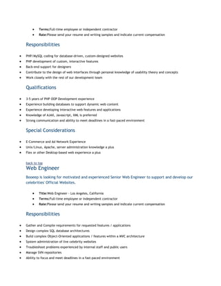 Terms:Full-time employee or independent contractor
Rate:Please send your resume and writing samples and indicate current compensation

Responsibilities
PHP/MySQL coding for database-driven, custom-designed websites
PHP development of custom, interactive features
Back-end support for designers
Contribute to the design of web interfaces through personal knowledge of usability theory and concepts
Work closely with the rest of our development team

Qualifications
3-5 years of PHP OOP Development experience
Experience building databases to support dynamic web content
Experience developing interactive web features and applications
Knowledge of AJAX, Javascript, XML is preferred
Strong communication and ability to meet deadlines in a fast-paced environment

Special Considerations
E-Commerce and Ad Network Experience
Unix/Linux, Apache, server administration knowledge a plus
Flex or other Desktop-based web experience a plus
back to top

Web Engineer
Booeep is looking for motivated and experienced Senior Web Engineer to support and develop our
celebrities' Official Websites.
Title:Web Engineer - Los Angeles, California
Terms:Full-time employee or independent contractor
Rate:Please send your resume and writing samples and indicate current compensation

Responsibilities
Gather and Compile requirements for requested features / applications
Design complex SQL database architectures
Build complex Object-Oriented applications / features within a MVC architecture
System administration of live celebrity websites
Troubleshoot problems experienced by internal staff and public users
Manage SVN repositories
Ability to focus and meet deadlines in a fast-paced environment

 