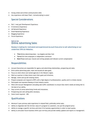 Strong verbal and written communication skills
Any experience with basic Flash / ActionScripting is a plus!

Special Considerations
Perl / mod_perl Development Experience
E-Commerce Experience
Ad Network Experience
Email Marketing Experience
Blogging Experience
Forum Experience
back to top

Online Advertising Sales
Booeep is looking for motivated and experienced Account Executive to sell advertising on our
celebrities' Official Websites.
Title:Online Advertising Sales - Los Angeles and New York
Terms:Full-time employee or independent contractor
Rate:Please send your resume and writing samples and indicate current compensation

Responsibilities
Account Executives are responsible for agency and advertising relationships, prospecting and sales.
Drive online advertising sales, meet and exceed all sales goals.
Focus on client direct and named agencies in the Western region.
Work as a partner to help clients reach their goals and initiatives.
Manage, renew and up-sell existing clients.
Prepare proposals and respond to RFP's with a high degree of professionalism, quality and in a timely manner.
Participate and represent Booeep at local industry events.
Work with Account Management (including web traffic coordinator) to ensure that client's needs are being met to
the best of our ability.
Stay current of online advertising trends and innovations.
Prospecting and cold calling skills necessary.
Some travel required - 30%.

Qualifications
Minimum 5 year previous sales experience in related field, preferably online sales.
Ability to negotiate/sell the intrinsic value of a program to customers, not just the program/price.
Ability to manage a specific territory and mine it for business opportunities in order to meet quotas.
Ability to articulate future business within your territory and provide weekly updates and reports to management.

 