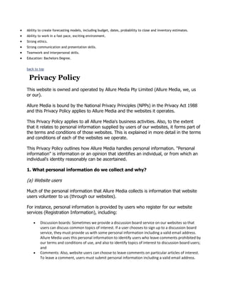 Ability to create forecasting models, including budget, dates, probability to close and inventory estimates.
Ability to work in a fast pace, exciting environment.
Strong ethics.
Strong communication and presentation skills.
Teamwork and interpersonal skills.
Education: Bachelors Degree.
back to top

Privacy Policy
This website is owned and operated by Allure Media Pty Limited (Allure Media, we, us
or our).
Allure Media is bound by the National Privacy Principles (NPPs) in the Privacy Act 1988
and this Privacy Policy applies to Allure Media and the websites it operates.
This Privacy Policy applies to all Allure Media's business activities. Also, to the extent
that it relates to personal information supplied by users of our websites, it forms part of
the terms and conditions of those websites. This is explained in more detail in the terms
and conditions of each of the websites we operate.
This Privacy Policy outlines how Allure Media handles personal information. "Personal
information" is information or an opinion that identifies an individual, or from which an
individual's identity reasonably can be ascertained.
1. What personal information do we collect and why?

(a) Website users
Much of the personal information that Allure Media collects is information that website
users volunteer to us (through our websites).
For instance, personal information is provided by users who register for our website
services (Registration Information), including:
Discussion boards: Sometimes we provide a discussion board service on our websites so that
users can discuss common topics of interest. If a user chooses to sign up to a discussion board
service, they must provide us with some personal information including a valid email address.
Allure Media uses this personal information to identify users who leave comments prohibited by
our terms and conditions of use, and also to identify topics of interest to discussion board users;
and
Comments: Also, website users can choose to leave comments on particular articles of interest.
To leave a comment, users must submit personal information including a valid email address.

 
