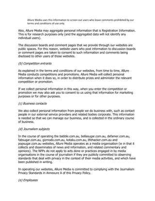 Allure Media uses this information to screen out users who leave comments prohibited by our
terms and conditions of use only.

Also, Allure Media may aggregate personal information that is Registration Information.
This is for research purposes only (and the aggregated data will not identify any
individual users).
The discussion boards and comment pages that we provide through our websites are
public spaces. For this reason, website users who post information to discussion boards
or comment pages are taken to consent to such information and comments being
disclosed to other users of those websites.

(b) Competition entrants
As explained in the terms and conditions of our websites, from time to time, Allure
Media conducts competitions and promotions. Allure Media will collect personal
information when it does so, in order to distribute prizes and administer the relevant
competition or promotion.
If we collect personal information in this way, when you enter the competition or
promotion we may also ask you to consent to us using that information for marketing
purposes or for other purposes.

(c) Business contacts
We also collect personal information from people we do business with, such as contact
people in our external service providers and related bodies corporate. This information
is needed so that we can manage our business, and is collected in the ordinary course
of business.

(d) Journalism subjects
In the course of operating the babble.com.au, bellasugar.com.au, defamer.com.au,
fabsugar.com.au, gizmodo.com.au, kotaku.com.au, lifehacker.com.au and
popsugar.com.au websites, Allure Media operates as a media organisation (ie in that it
collects and disseminates of news and information, and related commentary and
opinions). The NPPs do not apply to acts done or practices engaged in by media
organisations in the course of journalism if they are publicly committed to observing
standards that deal with privacy in the context of their media activities, and which have
been published in writing.
In operating our websites, Allure Media is committed to complying with the Journalism
Privacy Standards in Annexure A of this Privacy Policy.

(e) Employees

 