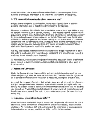 Allure Media also collects personal information about its own employees, but its
handling of employee information is not within the scope of this privacy policy.
2. Will personal information be given to anyone else?
Subject to the exceptions outlined below, Allure Media's policy is not to disclose
personal information that is Registration Information to third parties.
Like most businesses, Allure Media uses a number of external service providers to help
us perform functions such as delivery, mailing, IT and website support. For our service
providers to perform those functions effectively and efficiently it is sometimes necessary
for them to handle personal information on our behalf. This may include Registration
Information and other personal information held by us. Under the terms of our service
agreements with our service providers, we require those external service providers to
respect your privacy, and authorise them only to use personal information that we
disclose to them in order to provide the services we require.
We may also disclose personal information we are under a legal requirement to do so
(eg under a court order, or if required under legislation), or if an authorised request is
made (eg from a law enforcement agency).
As noted above, website users who post information to discussion boards or comment
pages consent to such information and comments being disclosed to other users of
those websites.
3. Access and Correction
Under the Privacy Act, you have a right to seek access to information which we hold
about you (although there are some exceptions to this). You also have the right to ask
us to correct information about you which is inaccurate, incomplete or out of date.
As noted, the personal information that we hold about you will generally be information
that you have provided to us. However, if you wish to exercise your right under the
Privacy Act to seek access to personal information that we hold about you, we ask that
you contact our Privacy Officer (details at point 7 below), who will explain how we will
handle your access request. Our policy is to consider any requests for correction in a
timely way.
4. Is personal information stored safely?
Allure Media takes reasonable steps to ensure that the personal information we hold is
stored in a secure environment protected from unauthorised access, modification or
disclosure. We remind our staff and contractors of the importance of storing personal
information in a secure way, and to treat it like confidential information.

 