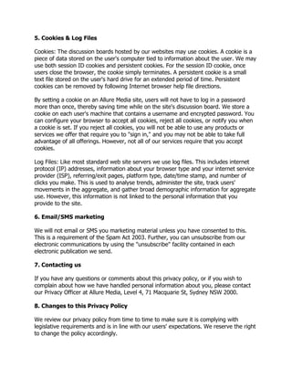 5. Cookies & Log Files
Cookies: The discussion boards hosted by our websites may use cookies. A cookie is a
piece of data stored on the user's computer tied to information about the user. We may
use both session ID cookies and persistent cookies. For the session ID cookie, once
users close the browser, the cookie simply terminates. A persistent cookie is a small
text file stored on the user's hard drive for an extended period of time. Persistent
cookies can be removed by following Internet browser help file directions.
By setting a cookie on an Allure Media site, users will not have to log in a password
more than once, thereby saving time while on the site's discussion board. We store a
cookie on each user's machine that contains a username and encrypted password. You
can configure your browser to accept all cookies, reject all cookies, or notify you when
a cookie is set. If you reject all cookies, you will not be able to use any products or
services we offer that require you to "sign in," and you may not be able to take full
advantage of all offerings. However, not all of our services require that you accept
cookies.
Log Files: Like most standard web site servers we use log files. This includes internet
protocol (IP) addresses, information about your browser type and your internet service
provider (ISP), referring/exit pages, platform type, date/time stamp, and number of
clicks you make. This is used to analyse trends, administer the site, track users'
movements in the aggregate, and gather broad demographic information for aggregate
use. However, this information is not linked to the personal information that you
provide to the site.
6. Email/SMS marketing
We will not email or SMS you marketing material unless you have consented to this.
This is a requirement of the Spam Act 2003. Further, you can unsubscribe from our
electronic communications by using the "unsubscribe" facility contained in each
electronic publication we send.
7. Contacting us
If you have any questions or comments about this privacy policy, or if you wish to
complain about how we have handled personal information about you, please contact
our Privacy Officer at Allure Media, Level 4, 71 Macquarie St, Sydney NSW 2000.
8. Changes to this Privacy Policy
We review our privacy policy from time to time to make sure it is complying with
legislative requirements and is in line with our users' expectations. We reserve the right
to change the policy accordingly.

 