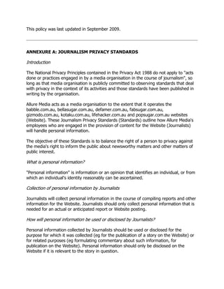 This policy was last updated in September 2009.

ANNEXURE A: JOURNALISM PRIVACY STANDARDS

Introduction
The National Privacy Principles contained in the Privacy Act 1988 do not apply to "acts
done or practices engaged in by a media organisation in the course of journalism", so
long as that media organisation is publicly committed to observing standards that deal
with privacy in the context of its activities and those standards have been published in
writing by the organisation.
Allure Media acts as a media organisation to the extent that it operates the
babble.com.au, bellasugar.com.au, defamer.com.au, fabsugar.com.au,
gizmodo.com.au, kotaku.com.au, lifehacker.com.au and popsugar.com.au websites
(Website). These Journalism Privacy Standards (Standards) outline how Allure Media's
employees who are engaged in the provision of content for the Website (Journalists)
will handle personal information.
The objective of these Standards is to balance the right of a person to privacy against
the media's right to inform the public about newsworthy matters and other matters of
public interest.

What is personal information?
"Personal information" is information or an opinion that identifies an individual, or from
which an individual's identity reasonably can be ascertained.

Collection of personal information by Journalists
Journalists will collect personal information in the course of compiling reports and other
information for the Website. Journalists should only collect personal information that is
needed for an actual or anticipated report or Website posting.

How will personal information be used or disclosed by Journalists?
Personal information collected by Journalists should be used or disclosed for the
purpose for which it was collected (eg for the publication of a story on the Website) or
for related purposes (eg formulating commentary about such information, for
publication on the Website). Personal information should only be disclosed on the
Website if it is relevant to the story in question.

 
