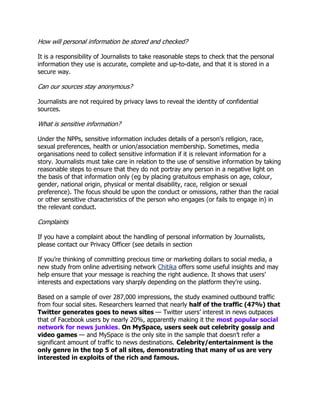 How will personal information be stored and checked?
It is a responsibility of Journalists to take reasonable steps to check that the personal
information they use is accurate, complete and up-to-date, and that it is stored in a
secure way.

Can our sources stay anonymous?
Journalists are not required by privacy laws to reveal the identity of confidential
sources.

What is sensitive information?
Under the NPPs, sensitive information includes details of a person's religion, race,
sexual preferences, health or union/association membership. Sometimes, media
organisations need to collect sensitive information if it is relevant information for a
story. Journalists must take care in relation to the use of sensitive information by taking
reasonable steps to ensure that they do not portray any person in a negative light on
the basis of that information only (eg by placing gratuitous emphasis on age, colour,
gender, national origin, physical or mental disability, race, religion or sexual
preference). The focus should be upon the conduct or omissions, rather than the racial
or other sensitive characteristics of the person who engages (or fails to engage in) in
the relevant conduct.

Complaints
If you have a complaint about the handling of personal information by Journalists,
please contact our Privacy Officer (see details in section
If you‘re thinking of committing precious time or marketing dollars to social media, a
new study from online advertising network Chitika offers some useful insights and may
help ensure that your message is reaching the right audience. It shows that users‘
interests and expectations vary sharply depending on the platform they‘re using.
Based on a sample of over 287,000 impressions, the study examined outbound traffic
from four social sites. Researchers learned that nearly half of the traffic (47%) that
Twitter generates goes to news sites — Twitter users‘ interest in news outpaces
that of Facebook users by nearly 20%, apparently making it the most popular social
network for news junkies. On MySpace, users seek out celebrity gossip and
video games — and MySpace is the only site in the sample that doesn‘t refer a
significant amount of traffic to news destinations. Celebrity/entertainment is the
only genre in the top 5 of all sites, demonstrating that many of us are very
interested in exploits of the rich and famous.

 
