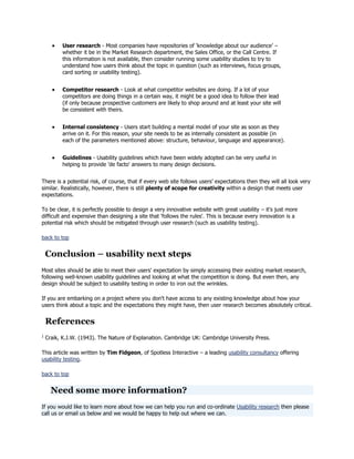 User research - Most companies have repositories of ‗knowledge about our audience‘ –
whether it be in the Market Research department, the Sales Office, or the Call Centre. If
this information is not available, then consider running some usability studies to try to
understand how users think about the topic in question (such as interviews, focus groups,
card sorting or usability testing).
Competitor research - Look at what competitor websites are doing. If a lot of your
competitors are doing things in a certain way, it might be a good idea to follow their lead
(if only because prospective customers are likely to shop around and at least your site will
be consistent with theirs.
Internal consistency - Users start building a mental model of your site as soon as they
arrive on it. For this reason, your site needs to be as internally consistent as possible (in
each of the parameters mentioned above: structure, behaviour, language and appearance).
Guidelines - Usability guidelines which have been widely adopted can be very useful in
helping to provide 'de facto' answers to many design decisions.
There is a potential risk, of course, that if every web site follows users‘ expectations then they will all look very
similar. Realistically, however, there is still plenty of scope for creativity within a design that meets user
expectations.
To be clear, it is perfectly possible to design a very innovative website with great usability – it's just more
difficult and expensive than designing a site that 'follows the rules'. This is because every innovation is a
potential risk which should be mitigated through user research (such as usability testing).
back to top

Conclusion – usability next steps
Most sites should be able to meet their users' expectation by simply accessing their existing market research,
following well-known usability guidelines and looking at what the competition is doing. But even then, any
design should be subject to usability testing in order to iron out the wrinkles.
If you are embarking on a project where you don't have access to any existing knowledge about how your
users think about a topic and the expectations they might have, then user research becomes absolutely critical.

References
1

Craik, K.J.W. (1943). The Nature of Explanation. Cambridge UK: Cambridge University Press.

This article was written by Tim Fidgeon, of Spotless Interactive – a leading usability consultancy offering
usability testing.
back to top

Need some more information?
If you would like to learn more about how we can help you run and co-ordinate Usability research then please
call us or email us below and we would be happy to help out where we can.

 