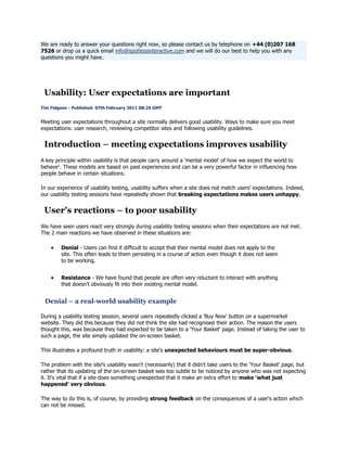 We are ready to answer your questions right now, so please contact us by telephone on +44 (0)207 168
7526 or drop us a quick email info@spotlessinteractive.com and we will do our best to help you with any
questions you might have.

Usability: User expectations are important
Tim Fidgeon - Published: 07th February 2011 08:24 GMT

Meeting user expectations throughout a site normally delivers good usability. Ways to make sure you meet
expectations: user research, reviewing competitor sites and following usability guidelines.

Introduction – meeting expectations improves usability
A key principle within usability is that people carry around a 'mental model' of how we expect the world to
behave1. These models are based on past experiences and can be a very powerful factor in influencing how
people behave in certain situations.
In our experience of usability testing, usability suffers when a site does not match users' expectations. Indeed,
our usability testing sessions have repeatedly shown that breaking expectations makes users unhappy.

User's reactions – to poor usability
We have seen users react very strongly during usability testing sessions when their expectations are not met.
The 2 main reactions we have observed in these situations are:
Denial - Users can find it difficult to accept that their mental model does not apply to the
site. This often leads to them persisting in a course of action even though it does not seem
to be working.
Resistance - We have found that people are often very reluctant to interact with anything
that doesn‘t obviously fit into their existing mental model.

Denial – a real-world usability example
During a usability testing session, several users repeatedly clicked a 'Buy Now' button on a supermarket
website. They did this because they did not think the site had recognised their action. The reason the users
thought this, was because they had expected to be taken to a 'Your Basket' page. Instead of taking the user to
such a page, the site simply updated the on-screen basket.
This illustrates a profound truth in usability: a site's unexpected behaviours must be super-obvious.
The problem with the site's usability wasn't (necessarily) that it didn't take users to the 'Your Basket' page, but
rather that its updating of the on-screen basket was too subtle to be noticed by anyone who was not expecting
it. It's vital that if a site does something unexpected that it make an extra effort to make 'what just
happened' very obvious.
The way to do this is, of course, by providing strong feedback on the consequences of a user's action which
can not be missed.

 
