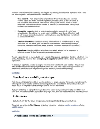 There are several well-known ways to try and mitigate any usability problems which might arise from a web
site conflicting with a user‘s mental model. These include:
User research - Most companies have repositories of ‗knowledge about our audience‘ –
whether it be in the Market Research department, the Sales Office, or the Call Centre. If
this information is not available, then consider running some usability studies to try to
understand how users think about the topic in question (such as interviews, focus groups,
card sorting or usability testing).
Competitor research - Look at what competitor websites are doing. If a lot of your
competitors are doing things in a certain way, it might be a good idea to follow their lead
(if only because prospective customers are likely to shop around and at least your site will
be consistent with theirs.
Internal consistency - Users start building a mental model of your site as soon as they
arrive on it. For this reason, your site needs to be as internally consistent as possible (in
each of the parameters mentioned above: structure, behaviour, language and appearance).
Guidelines - Usability guidelines which have been widely adopted can be very useful in
helping to provide 'de facto' answers to many design decisions.
There is a potential risk, of course, that if every web site follows users‘ expectations then they will all look very
similar. Realistically, however, there is still plenty of scope for creativity within a design that meets user
expectations.
To be clear, it is perfectly possible to design a very innovative website with great usability – it's just more
difficult and expensive than designing a site that 'follows the rules'. This is because every innovation is a
potential risk which should be mitigated through user research (such as usability testing).
back to top

Conclusion – usability next steps
Most sites should be able to meet their users' expectation by simply accessing their existing market research,
following well-known usability guidelines and looking at what the competition is doing. But even then, any
design should be subject to usability testing in order to iron out the wrinkles.
If you are embarking on a project where you don't have access to any existing knowledge about how your
users think about a topic and the expectations they might have, then user research becomes absolutely critical.

References
1

Craik, K.J.W. (1943). The Nature of Explanation. Cambridge UK: Cambridge University Press.

This article was written by Tim Fidgeon, of Spotless Interactive – a leading usability consultancy offering
usability testing.
back to top

Need some more information?

 
