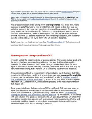 If you would like to learn more about how we can help you run and co-ordinate Usability research then please
call us or email us below and we would be happy to help out where we can.
We are ready to answer your questions right now, so please contact us by telephone on +44 (0)207 168
7526 or drop us a quick email info@spotlessinteractive.com and we will do our best to help you with any
questions you might have.

A lot of designers seem to be talking about user experience (UX) these days. We‘re
supposed to delight our users, even provide them with magic, so that they love our
websites, apps and start-ups. User experience is a very blurry concept. Consequently,
many people use the term incorrectly. Furthermore, many designers seem to have a
firm (and often unrealistic) belief in how they can craft the user experience of their
product. However, UX depends not only on how something is designed, but also other
aspects. In this article, I will try to clarify why UX cannot be designed.
[Editor's note: Have you already got your copy of our Printed Smashing Book #2? The book covers best
practices and techniques for professional Web designers and developers.]

Heterogeneous Interpretations of UX
I recently visited the elegant website of a design agency. The website looked great, and
the agency has been showcased several times. I am sure it delivers high-quality
products. But when it presents its UX work, the agency talks about UX as if it were
equal to information architecture (IA): site maps, wireframes and all that. This may not
be fundamentally wrong, but it narrows UX to something less than what it really is.
The perception might not be representative of our industry, but it illustrates that UX is
perceived in different ways and that it is sometimes used as a buzzword for usability
(for more, see Hans-Christian Jetter and Jens Gerken‘s article ―A simplified model of
user experience for practical application 6‖). But UX is not only about human-computer
interaction (HCI), usability or IA, albeit usability probably is the most important factor
that shapes UX.
Some research indicates that perceptions of UX are different. Still, everyone tends to
agree that UX takes a broader approach to communication between computer and
human than traditional HCI (see Effie Lai-Chong Law et al‘s article ―Understanding,
scoping and defining user experience: a survey approach 7‖). Whereas HCI is concerned
with task solution, final goals and achievements, UX goes beyond these. UX takes other
aspects into consideration as well, such as emotional, hedonic, aesthetic, affective and
experiential variables. Usability in general can be measured, but many of the other
variables integral to UX are not as easy to measure.

 