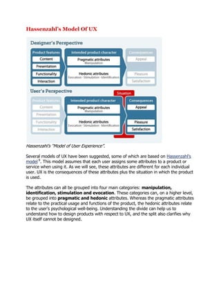 Hassenzahl’s Model Of UX

Hassenzahl‘s ―Model of User Experience‖.
Several models of UX have been suggested, some of which are based on Hassenzahl‘s
model 8. This model assumes that each user assigns some attributes to a product or
service when using it. As we will see, these attributes are different for each individual
user. UX is the consequences of these attributes plus the situation in which the product
is used.
The attributes can all be grouped into four main categories: manipulation,
identification, stimulation and evocation. These categories can, on a higher level,
be grouped into pragmatic and hedonic attributes. Whereas the pragmatic attributes
relate to the practical usage and functions of the product, the hedonic attributes relate
to the user‘s psychological well-being. Understanding the divide can help us to
understand how to design products with respect to UX, and the split also clarifies why
UX itself cannot be designed.

 