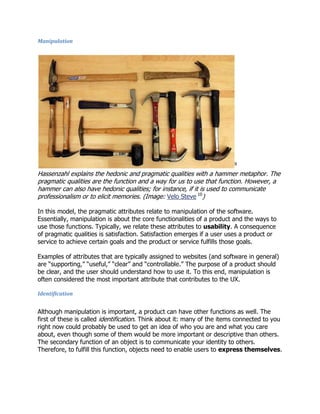 Manipulation

9

Hassenzahl explains the hedonic and pragmatic qualities with a hammer metaphor. The
pragmatic qualities are the function and a way for us to use that function. However, a
hammer can also have hedonic qualities; for instance, if it is used to communicate
professionalism or to elicit memories. (Image: Velo Steve 10)
In this model, the pragmatic attributes relate to manipulation of the software.
Essentially, manipulation is about the core functionalities of a product and the ways to
use those functions. Typically, we relate these attributes to usability. A consequence
of pragmatic qualities is satisfaction. Satisfaction emerges if a user uses a product or
service to achieve certain goals and the product or service fulfills those goals.
Examples of attributes that are typically assigned to websites (and software in general)
are ―supporting,‖ ―useful,‖ ―clear‖ and ―controllable.‖ The purpose of a product should
be clear, and the user should understand how to use it. To this end, manipulation is
often considered the most important attribute that contributes to the UX.
Identification

Although manipulation is important, a product can have other functions as well. The
first of these is called identification. Think about it: many of the items connected to you
right now could probably be used to get an idea of who you are and what you care
about, even though some of them would be more important or descriptive than others.
The secondary function of an object is to communicate your identity to others.
Therefore, to fulfill this function, objects need to enable users to express themselves.

 