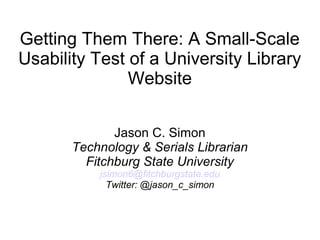 Getting Them There: A Small-Scale
Usability Test of a University Library
Website
Jason C. Simon
Technology & Serials Librarian
Fitchburg State University
jsimon6@fitchburgstate.edu
Twitter: @jason_c_simon
 