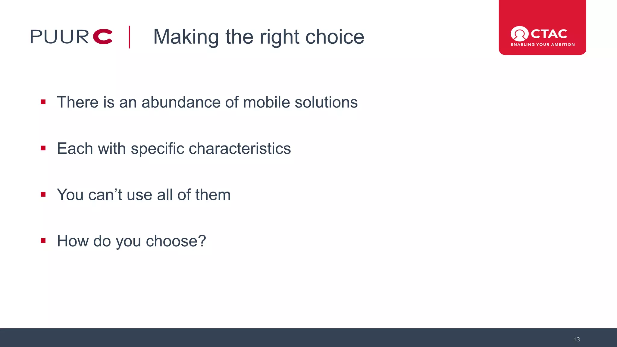 Making the right choice
 There is an abundance of mobile solutions
 Each with specific characteristics
 You can’t use all of them
 How do you choose?
13
 