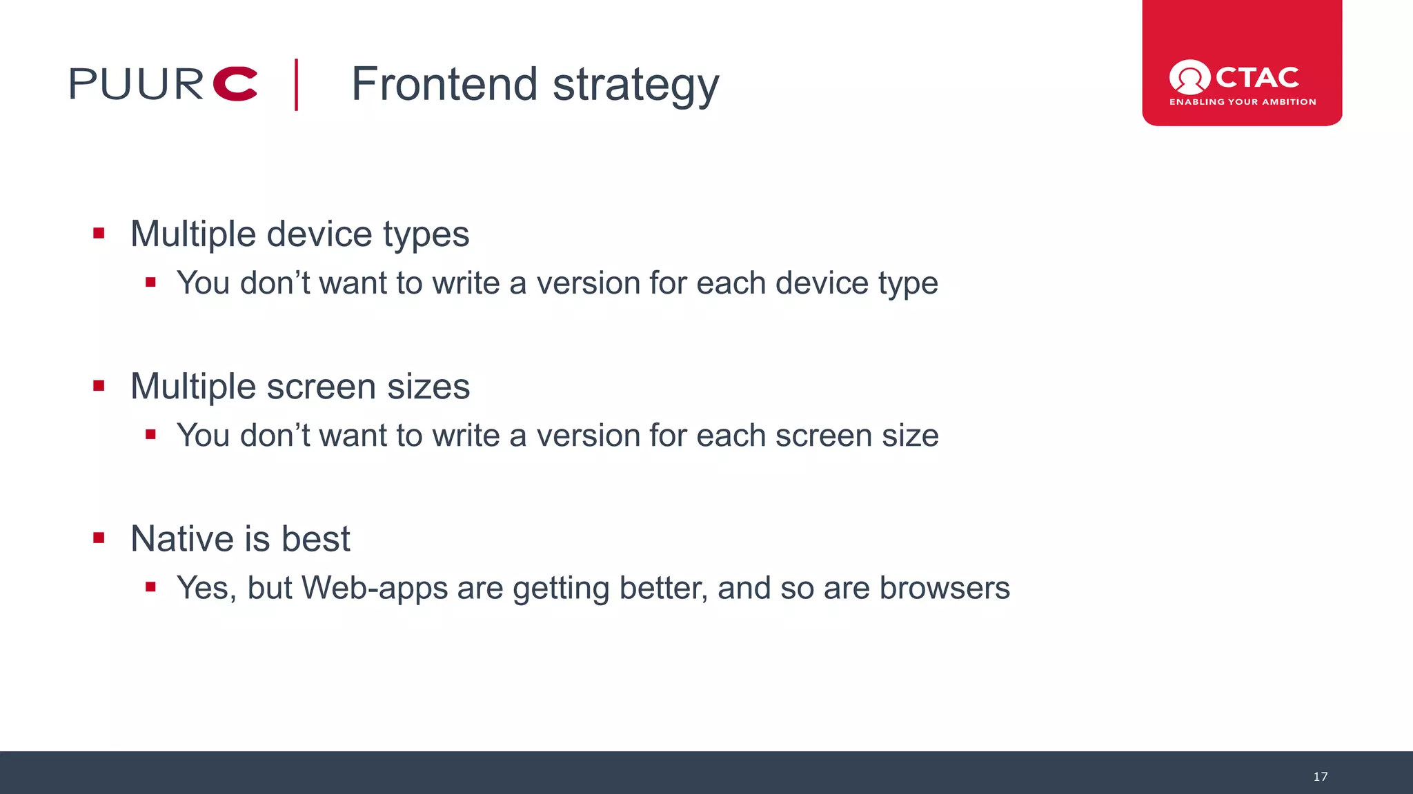 Frontend strategy
 Multiple device types
 You don’t want to write a version for each device type
 Multiple screen sizes
 You don’t want to write a version for each screen size
 Native is best
 Yes, but Web-apps are getting better, and so are browsers
17
 