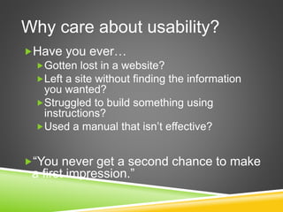 Why care about usability?
Have you ever…
Gotten lost in a website?
Left a site without finding the information
you wanted?
Struggled to build something using
instructions?
Used a manual that isn’t effective?
“You never get a second chance to make
a first impression.”
 