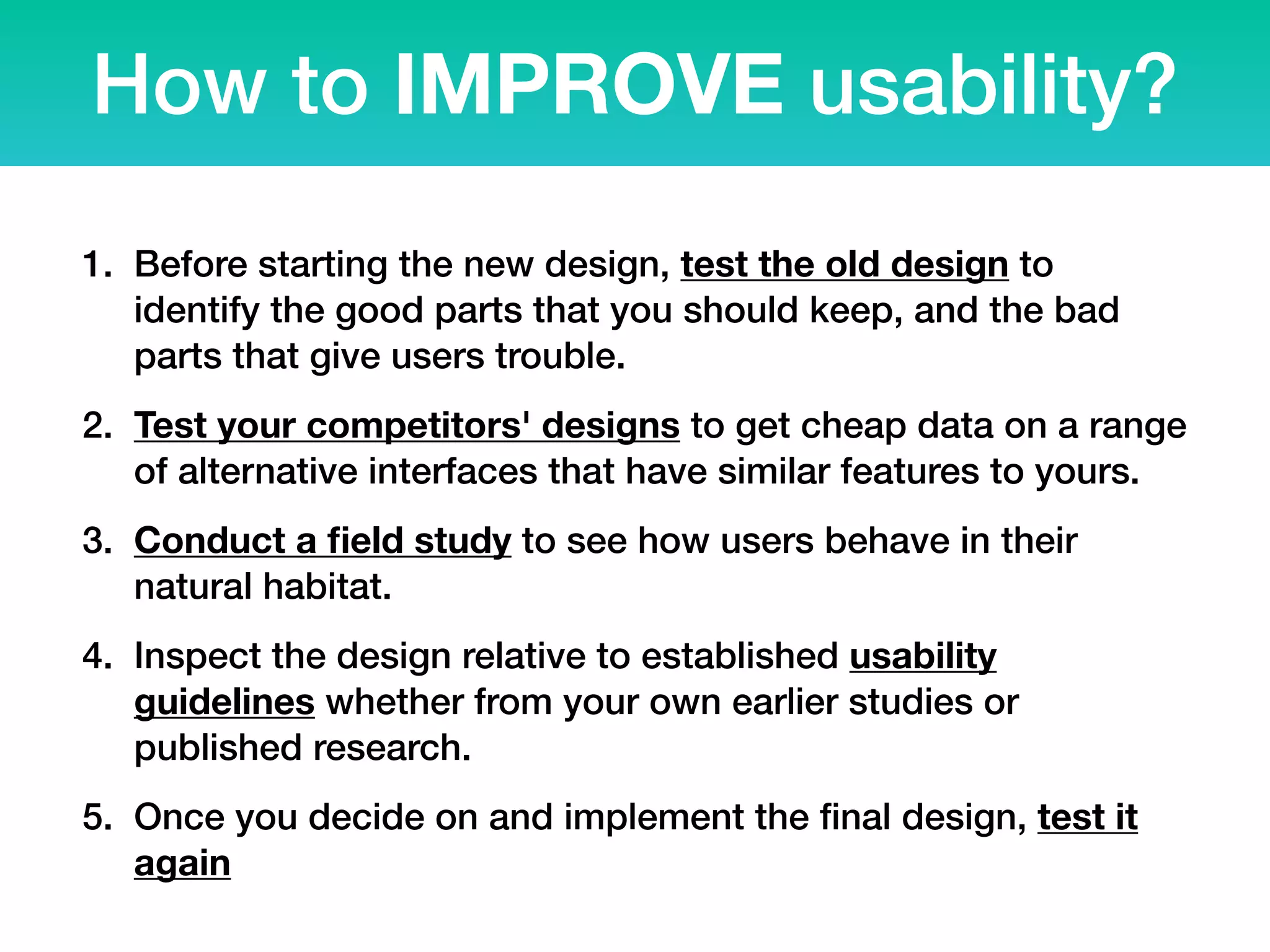 How to IMPROVE usability?
1. Before starting the new design, test the old design to
identify the good parts that you should keep, and the bad
parts that give users trouble.
2. Test your competitors' designs to get cheap data on a range
of alternative interfaces that have similar features to yours.
3. Conduct a ﬁeld study to see how users behave in their
natural habitat.
4. Inspect the design relative to established usability
guidelines whether from your own earlier studies or
published research.
5. Once you decide on and implement the ﬁnal design, test it
again
 