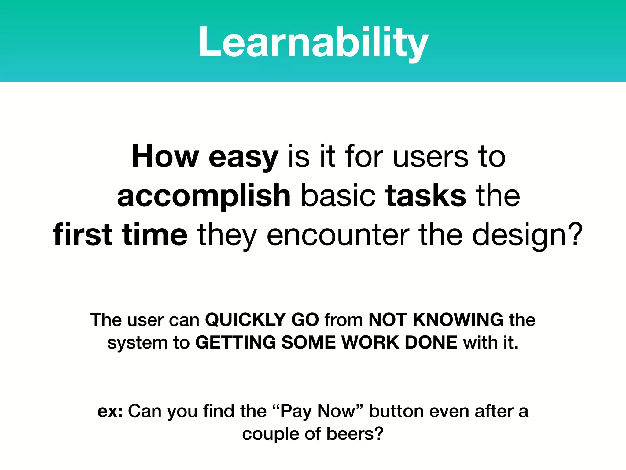 Learnability
How easy is it for users to
accomplish basic tasks the  
ﬁrst time they encounter the design?
The user can QUICKLY GO from NOT KNOWING the
system to GETTING SOME WORK DONE with it.
ex: Can you ﬁnd the “Pay Now” button even after a
couple of beers?
 