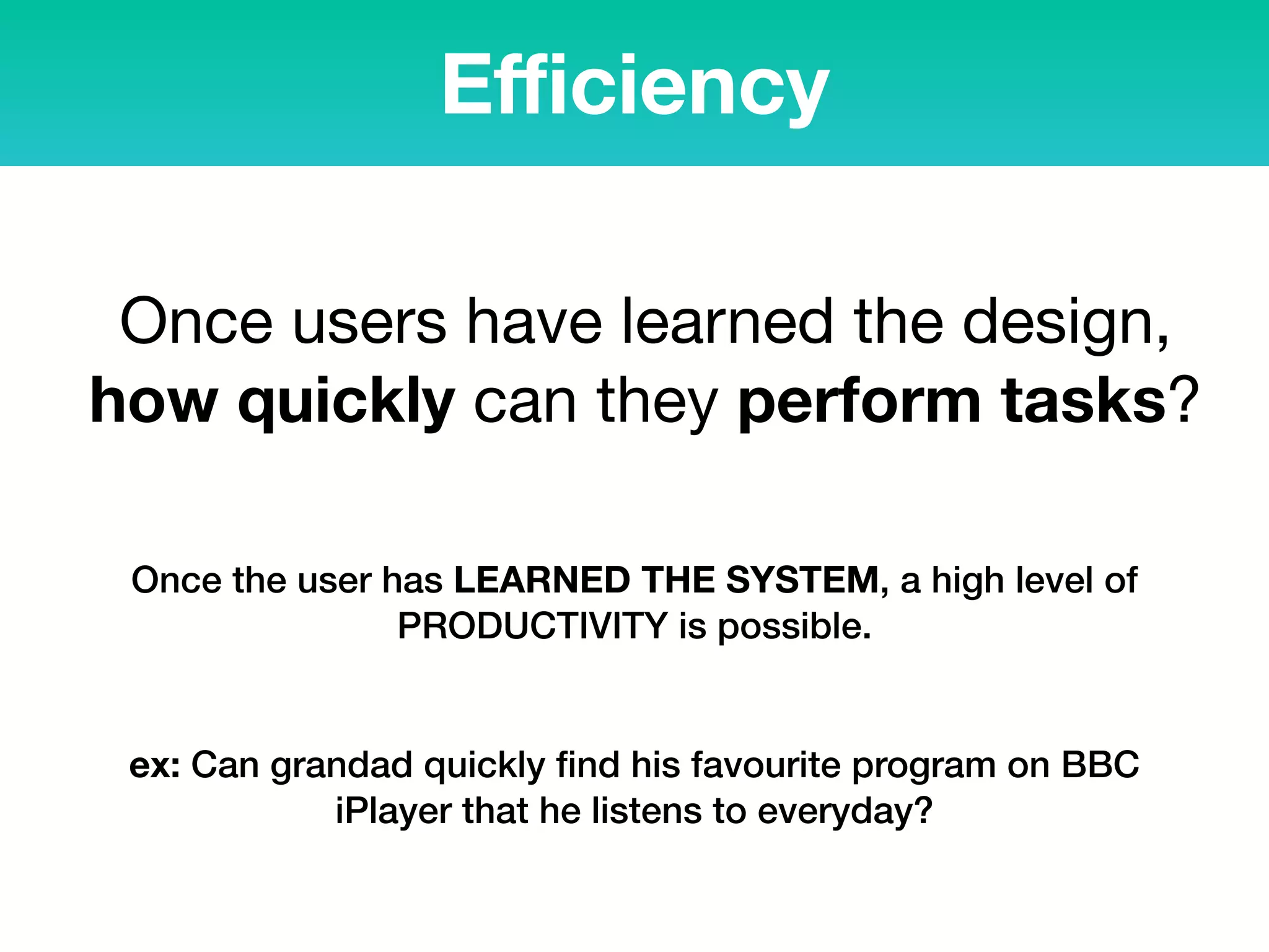 Eﬃciency
Once users have learned the design,
how quickly can they perform tasks?
Once the user has LEARNED THE SYSTEM, a high level of
PRODUCTIVITY is possible.
ex: Can grandad quickly ﬁnd his favourite program on BBC
iPlayer that he listens to everyday?
 