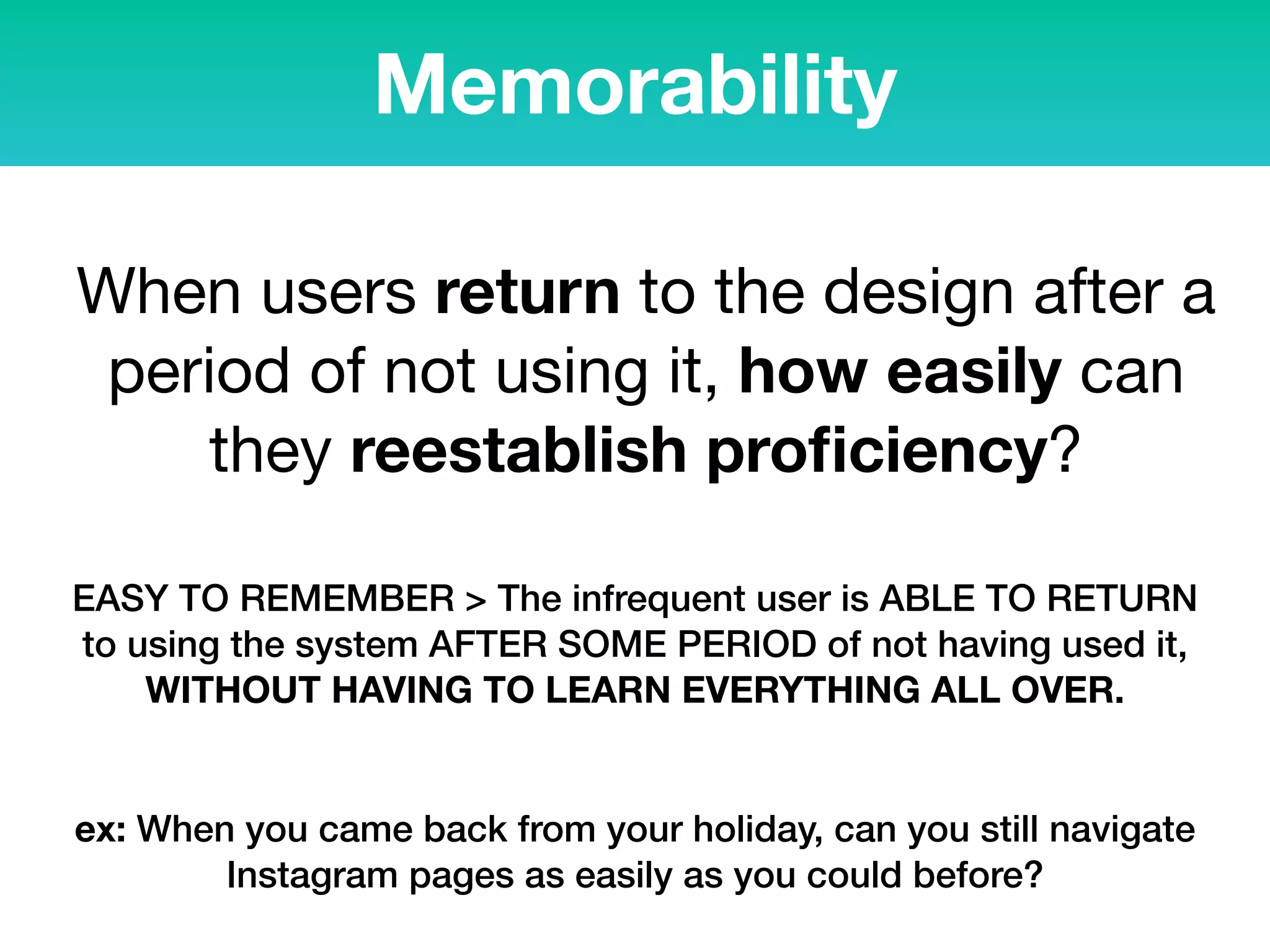 Memorability
When users return to the design after a
period of not using it, how easily can
they reestablish proﬁciency?
EASY TO REMEMBER > The infrequent user is ABLE TO RETURN
to using the system AFTER SOME PERIOD of not having used it,
WITHOUT HAVING TO LEARN EVERYTHING ALL OVER.
ex: When you came back from your holiday, can you still navigate
Instagram pages as easily as you could before?
 