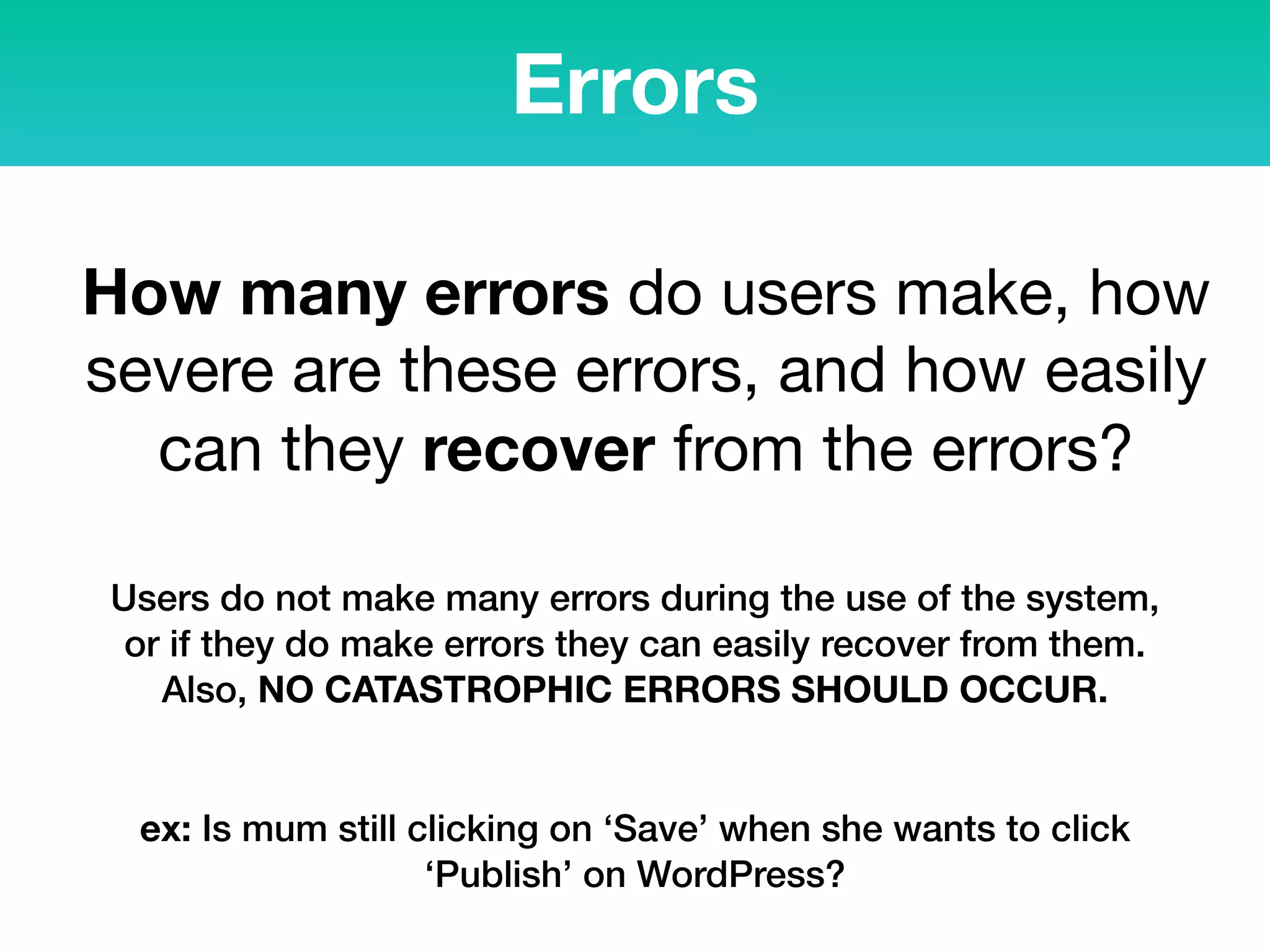 Errors
How many errors do users make, how
severe are these errors, and how easily
can they recover from the errors?
Users do not make many errors during the use of the system,
or if they do make errors they can easily recover from them.
Also, NO CATASTROPHIC ERRORS SHOULD OCCUR.
ex: Is mum still clicking on ‘Save’ when she wants to click
‘Publish’ on WordPress?
 