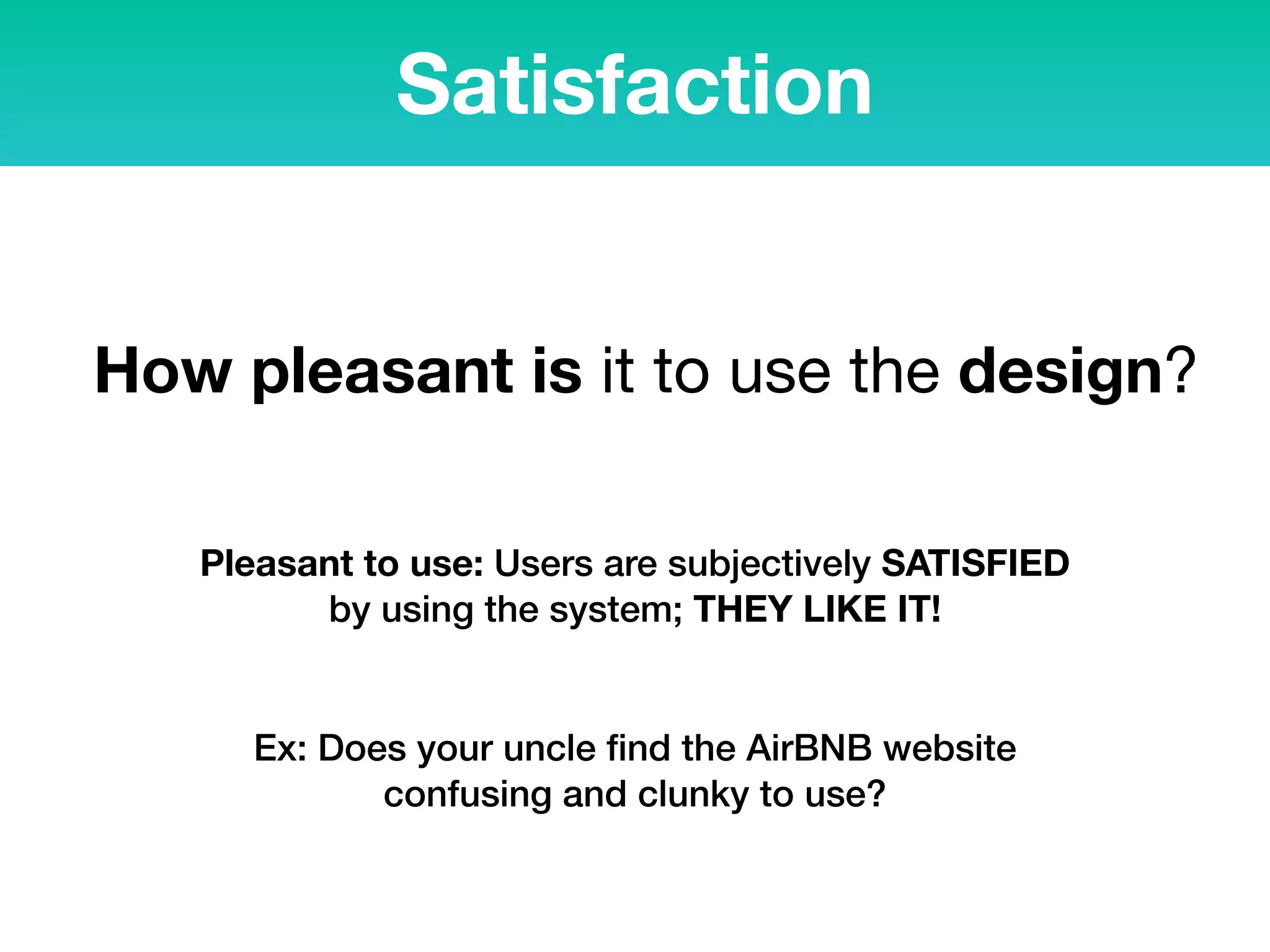 Satisfaction
How pleasant is it to use the design?
Pleasant to use: Users are subjectively SATISFIED
by using the system; THEY LIKE IT!
Ex: Does your uncle ﬁnd the AirBNB website
confusing and clunky to use?
 