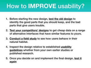 How to IMPROVE usability?
1. Before starting the new design, test the old design to
identify the good parts that you should keep, and the bad
parts that give users trouble.
2. Test your competitors' designs to get cheap data on a range
of alternative interfaces that have similar features to yours.
3. Conduct a ﬁeld study to see how users behave in their
natural habitat.
4. Inspect the design relative to established usability
guidelines whether from your own earlier studies or
published research.
5. Once you decide on and implement the ﬁnal design, test it
again
 