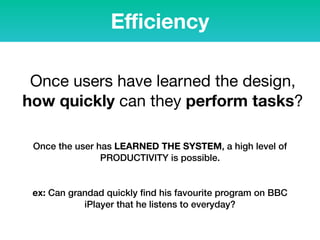 Eﬃciency
Once users have learned the design,
how quickly can they perform tasks?
Once the user has LEARNED THE SYSTEM, a high level of
PRODUCTIVITY is possible.
ex: Can grandad quickly ﬁnd his favourite program on BBC
iPlayer that he listens to everyday?
 